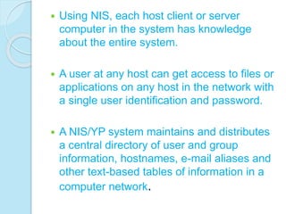  Using NIS, each host client or server
computer in the system has knowledge
about the entire system.
 A user at any host can get access to files or
applications on any host in the network with
a single user identification and password.
 A NIS/YP system maintains and distributes
a central directory of user and group
information, hostnames, e-mail aliases and
other text-based tables of information in a
computer network.
 