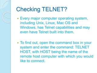 Checking TELNET?
 Every major computer operating system,
including Unix, Linux, Mac OS and
Windows, has Telnet capabilities and may
even have Telnet built into them.
 To find out, open the command box in your
system and enter the command: TELNET
HOST, with HOST being the name of the
remote host computer with which you would
like to connect.
 