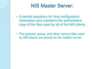 NIS Master Server:
 A central repository for host configuration
information and maintains the authoritative
copy of the files used by all of the NIS clients.
 The passwd, group, and other various files used
by NIS clients are stored on the master server.
 