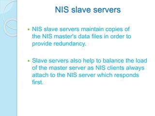 NIS slave servers
 NIS slave servers maintain copies of
the NIS master's data files in order to
provide redundancy.
 Slave servers also help to balance the load
of the master server as NIS clients always
attach to the NIS server which responds
first.
 