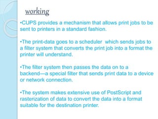 working
•CUPS provides a mechanism that allows print jobs to be
sent to printers in a standard fashion.
•The print-data goes to a scheduler which sends jobs to
a filter system that converts the print job into a format the
printer will understand.
•The filter system then passes the data on to a
backend—a special filter that sends print data to a device
or network connection.
•The system makes extensive use of PostScript and
rasterization of data to convert the data into a format
suitable for the destination printer.
 