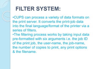 FILTER SYSTEM:
•CUPS can process a variety of data formats on
the print server. It converts the print-job data
into the final language/format of the printer via a
series of filters.
•The filtering process works by taking input data
pre-formatted with six arguments i.e. the job ID
of the print job, the user-name, the job-name,
the number of copies to print, any print options
& the filename.
 