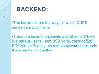BACKEND:
•The backends are the ways in which CUPS
sends data to printers.
•There are several backends available for CUPS
like parallel, serial, and USB ports, cups-pdf[28]
PDF Virtual Printing, as well as network backends
that operate via the IPP.
 