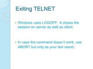 Exiting TELNET
 Windows uses LOGOFF. It closes the
session on server as well as client.
 In case the command doesn’t work, use
ABORT but only as your last resort.
 