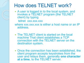 How does TELNET work?
 A user is logged in to the local system, and
invokes a TELNET program (the TELNET
client) by typing
telnet xxx.xxx.xxx
where xxx.xxx.xxx is either a host name or an IP
address.
 The TELNET client is started on the local
machine That client establishes a TCP
connection with the TELNET server on the
destination system.
 Once the connection has been established, the
client program accepts keystrokes from the
user and relays them, generally one character
at a time, to the TELNET server.
 