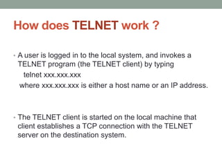 How does TELNET work ?
• A user is logged in to the local system, and invokes a
TELNET program (the TELNET client) by typing
telnet xxx.xxx.xxx
where xxx.xxx.xxx is either a host name or an IP address.
• The TELNET client is started on the local machine that
client establishes a TCP connection with the TELNET
server on the destination system.
 
