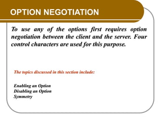 OPTION NEGOTIATION
To use any of the options first requires option
negotiation between the client and the server. Four
control characters are used for this purpose.
The topics discussed in this section include:
Enabling an Option
Disabling an Option
Symmetry
 