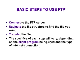 BASIC STEPS TO USE FTP
• Connect to the FTP server
• Navigate the file structure to find the file you
want
• Transfer the file
• The specifics of each step will vary, depending
on the client program being used and the type
of Internet connection.
 