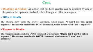Cont.
Disabling an Option: An option that has been enabled can be disabled by one of
the parties. An option is disabled either through an offer or a request.
Offer to Disable
The offering party sends the WONT command, which means “I won’t use this option
anymore.” The answer must be the DONT command, which means “Don’t use it anymore.”
Request to Disable
The requesting party sends the DONT command, which means “Please don’t use this option
anymore.” The answer must be the WONT command, which means “I won’t use it
anymore.”
 