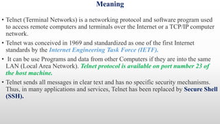 Meaning
• Telnet (Terminal Networks) is a networking protocol and software program used
to access remote computers and terminals over the Internet or a TCP/IP computer
network.
• Telnet was conceived in 1969 and standardized as one of the first Internet
standards by the Internet Engineering Task Force (IETF).
• It can be use Programs and data from other Computers if they are into the same
LAN (Local Area Network). Telnet protocol is available on port number 23 of
the host machine.
• Telnet sends all messages in clear text and has no specific security mechanisms.
Thus, in many applications and services, Telnet has been replaced by Secure Shell
(SSH).
 