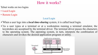 How it works?
Telnet works on two logins
• Local Login
• Remote Login
Local Login
When a user logs into a local time-sharing system, it is called local login.
As a user types at a terminal or at a workstation running a terminal emulator, the
keystrokes are acceptsed by the terminal driver. The terminal driver passes the characters
to the operating system. The operating system, in turn, interprets the combination of
characters and invokes the desired application program or utility.
 