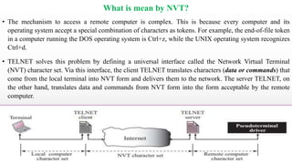 What is mean by NVT?
• The mechanism to access a remote computer is complex. This is because every computer and its
operating system accept a special combination of characters as tokens. For example, the end-of-file token
in a computer running the DOS operating system is Ctrl+z, while the UNIX operating system recognizes
Ctrl+d.
• TELNET solves this problem by defining a universal interface called the Network Virtual Terminal
(NVT) character set. Via this interface, the client TELNET translates characters (data or commands) that
come from the local terminal into NVT form and delivers them to the network. The server TELNET, on
the other hand, translates data and commands from NVT form into the form acceptable by the remote
computer.
 