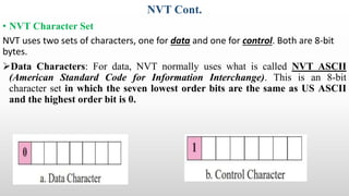 NVT Cont.
• NVT Character Set
NVT uses two sets of characters, one for data and one for control. Both are 8-bit
bytes.
Data Characters: For data, NVT normally uses what is called NVT ASCII
(American Standard Code for Information Interchange). This is an 8-bit
character set in which the seven lowest order bits are the same as US ASCII
and the highest order bit is 0.
 