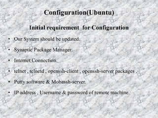 Configuration(Ubuntu)
Initial requirement for Configuration
• Our System should be updated.
• Synaptic Package Manager.
• Internet Connection.
• telnet , telnetd , openssh-client , openssh-server packages .
• Putty software & Mobassh-server.
• IP address , Username & password of remote machine.
 
