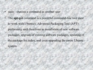 • sudo - execute a command as another user
• The apt-get command is a powerful command-line tool used
to work with Ubuntu's Advanced Packaging Tool (APT)
performing such functions as installation of new software
packages, upgrade of existing software packages, updating of
the package list index, and even upgrading the entire Ubuntu
system.
 