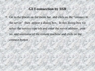 GUI connection by SSH
• Go to the places on the menu bar and click on the “connect to
the server” then appear a dialog box. In this dialog box we
select the service type ssh and enter the server address , port
no. and username of the remote machine and click on the
connect button .
 