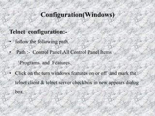 Configuration(Windows)
Telnet configuration:-
• follow the following path.
• Path :- Control PanelAll Control Panel Items
Programs and Features.
• Click on the turn windows features on or off and mark the
telnet client & telnet server checkbox in new appears dialog
box.
 
