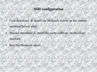 SSH configuration
• First download & install the Mobassh Server on the remote
machine(Server side).
• Second download & install the putty software on the client
machine.
• Run the Mobassh server.
 