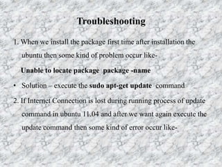 Troubleshooting
1. When we install the package first time after installation the
ubuntu then some kind of problem occur like-
Unable to locate package package -name
• Solution – execute the sudo apt-get update command
2. If Internet Connection is lost during running process of update
command in ubuntu 11.04 and after we want again execute the
update command then some kind of error occur like-
 