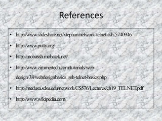 References
• http://www.slideshare.net/xtephan/network-telnet-ssh-5740946
• http://www.putty.org/
• http://mobassh.mobatek.net/
• http://www.zimmertech.com/tutorials/web-
design/38/webdesignbasics_ssh-telnet-basics.php
• http://medusa.sdsu.edu/network/CS576/Lectures/ch19_TELNET.pdf
• http://www.wikipedia.com/
 