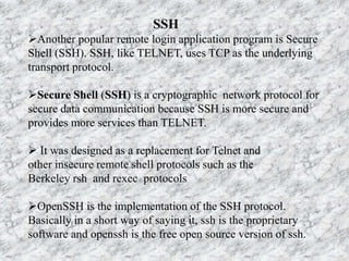 SSH
Another popular remote login application program is Secure
Shell (SSH). SSH, like TELNET, uses TCP as the underlying
transport protocol.
Secure Shell (SSH) is a cryptographic network protocol for
secure data communication because SSH is more secure and
provides more services than TELNET.
 It was designed as a replacement for Telnet and
other insecure remote shell protocols such as the
Berkeley rsh and rexec protocols
OpenSSH is the implementation of the SSH protocol.
Basically in a short way of saying it, ssh is the proprietary
software and openssh is the free open source version of ssh.
 