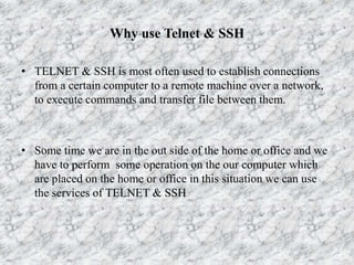 Why use Telnet & SSH
• TELNET & SSH is most often used to establish connections
from a certain computer to a remote machine over a network,
to execute commands and transfer file between them.
• Some time we are in the out side of the home or office and we
have to perform some operation on the our computer which
are placed on the home or office in this situation we can use
the services of TELNET & SSH
 