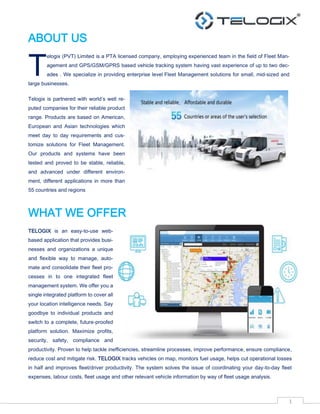 1
ABOUT US
elogix (PVT) Limited is a PTA licensed company, employing experienced team in the field of Fleet Man-
agement and GPS/GSM/GPRS based vehicle tracking system having vast experience of up to two dec-
ades . We specialize in providing enterprise level Fleet Management solutions for small, mid-sized and
large businesses.
Telogix is partnered with world’s well re-
puted companies for their reliable product
range. Products are based on American,
European and Asian technologies which
meet day to day requirements and cus-
tomize solutions for Fleet Management.
Our products and systems have been
tested and proved to be stable, reliable,
and advanced under different environ-
ment, different applications in more than
55 countries and regions
WHAT WE OFFER
TELOGIX is an easy-to-use web-
based application that provides busi-
nesses and organizations a unique
and flexible way to manage, auto-
mate and consolidate their fleet pro-
cesses in to one integrated fleet
management system. We offer you a
single integrated platform to cover all
your location intelligence needs. Say
goodbye to individual products and
switch to a complete, future-proofed
platform solution. Maximize profits,
security, safety, compliance and
productivity. Proven to help tackle inefficiencies, streamline processes, improve performance, ensure compliance,
reduce cost and mitigate risk. TELOGIX tracks vehicles on map, monitors fuel usage, helps cut operational losses
in half and improves fleet/driver productivity. The system solves the issue of coordinating your day-to-day fleet
expenses, labour costs, fleet usage and other relevant vehicle information by way of fleet usage analysis.
T
 