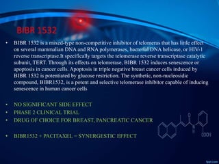 BIBR 1532
• BIBR 1532 is a mixed-type non-competitive inhibitor of telomeras that has little effect
on several mammalian DNA and RNA polymerases, bacterial DNA helicase, or HIV-1
reverse transcriptase.It specifically targets the telomerase reverse transcriptase catalytic
subunit, TERT. Through its effects on telomerase, BIBR 1532 induces senescence or
apoptosis in cancer cells. Apoptosis in triple negative breast cancer cells induced by
BIBR 1532 is potentiated by glucose restriction. The synthetic, non-nucleosidic
compound, BIBR1532, is a potent and selective telomerase inhibitor capable of inducing
senescence in human cancer cells
• NO SIGNIFICANT SIDE EFFECT
• PHASE 2 CLINICAL TRIAL
• DRUG OF CHOICE FOR BREAST, PANCREATIC CANCER
• BIBR1532 + PACITAXEL = SYNERGESTIC EFFECT
 