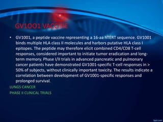 GV1OO1 VACCINE
• GV1001, a peptide vaccine representing a 16-aa hTERT sequence. GV1001
binds multiple HLA class II molecules and harbors putative HLA class I
epitopes. The peptide may therefore elicit combined CD4/CD8 T-cell
responses, considered important to initiate tumor eradication and long-
term memory. Phase I/II trials in advanced pancreatic and pulmonary
cancer patients have demonstrated GV1001-specific T-cell responses in >
50% of subjects, without clinically important toxicity. The results indicate a
correlation between development of GV1001-specific responses and
prolonged survival.
LUNGS CANCER
PHASE II CLINICAL TRIALS
 