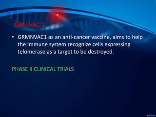 GRN VAC 1
• GRMNVAC1 as an anti-cancer vaccine, aims to help
the immune system recognize cells expressing
telomerase as a target to be destroyed.
PHASE II CLINICAL TRIALS
 