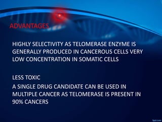 ADVANTAGES
HIGHLY SELECTIVITY AS TELOMERASE ENZYME IS
GENERALLY PRODUCED IN CANCEROUS CELLS VERY
LOW CONCENTRATION IN SOMATIC CELLS
LESS TOXIC
A SINGLE DRUG CANDIDATE CAN BE USED IN
MULTIPLE CANCER AS TELOMERASE IS PRESENT IN
90% CANCERS
 