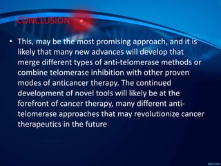 CONCLUSION
• This, may be the most promising approach, and it is
likely that many new advances will develop that
merge different types of anti-telomerase methods or
combine telomerase inhibition with other proven
modes of anticancer therapy. The continued
development of novel tools will likely be at the
forefront of cancer therapy, many different anti-
telomerase approaches that may revolutionize cancer
therapeutics in the future
 