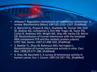 REFFERENCES
• shikawa F. Regulation mechanisms of mammalian telomerase. A
review. Biochemistry (Mosc) 1997;62:1332–1337. [PubMed]
• 2. Weinrich SL, Pruzan R, Ma L, Ouellette M, Tesmer VM, Holt
SE, Bodnar AG, Lichtsteiner S, Kim NW, Trager JB, Taylor RD,
Carlos R, Andrews WH, Wright WE, Shay JW, Harley CB, Morin
GB. Reconstitution of human telomerase with the template
RNA component hTR and the catalytic protein subunit
hTRT. Nat. Genet. 1997;17:498–502. [PubMed]
• 3. Beattie TL, Zhou W, Robinson MO, Harrington L.
Reconstitution of human telomerase activity in vitro. Curr.
Biol. 1998;29:177–180. [PubMed]
• 4. Shay JW, Bacchetti S. A survey of telomerase activity in
human cancer. Eur. J. Cancer. 1997;33:787–791. [PubMed]
 