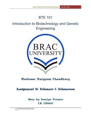 Save Plants! Don’t Print! Go Green! June 26, 2011

BTE 101
Introduction to Biotechnology and Genetic
Engineering

Professor Naiyyum Choudhury
Assignment 01: Telomere & Telomerase
Done by: Samiya Yesmin
I.D. 11304043
1

Telomere & Telomerase

 