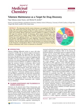 Telomere Maintenance as a Target for Drug Discovery
Vijay Sekaran, Joana Soares, and Michael B. Jarstfer*
Division of Chemical Biology and Medicinal Chemistry, Eshelman School of Pharmacy, University of North Carolina at Chapel Hill,
Chapel Hill, North Carolina 27599, United States
ABSTRACT: The observation that the enzyme telomerase is up-regulated in 80−90% of
cancer cells isolated from primary human tumors but is absent in neighboring cells of
healthy tissue has resulted in signiﬁcant eﬀorts to validate telomerase as an anticancer drug
target and to develop eﬀective approaches toward its inhibition. In addition to inhibitors
that target the enzymatic function of telomerase, eﬀorts toward immunotherapy using
peptides derived from its catalytic subunit hTERT and hTERT-promoter driven gene
therapy have made signiﬁcant advances. The increased level of telomerase in cancer cells
also provides a potential platform for cancer diagnostics. Telomerase inhibition leads to
disruption of a cell’s ability to maintain the very ends of the chromosomes, which are called
telomeres. Thus, the telomere itself has also attracted attention as an anticancer drug target.
In this Perspective, interdisciplinary eﬀorts to realize the therapeutic potential of targeting
telomere maintenance with a focus on telomerase are discussed.
■ INTRODUCTION
Pathways exhibiting diﬀerential activity in cancer cells when
compared to healthy cells are attractive targets for therapeutic
intervention. Accordingly, the observation that the enzyme
telomerase is up-regulated in 80−90% of all cancer cells isolated
from primary human tumors but is absent in neighboring cells
of healthy tissue has resulted in signiﬁcant eﬀorts to validate
telomerase as an anticancer drug target and to develop eﬀective
approaches toward its inhibition.1
In addition to inhibitors that
target the enzymatic function of telomerase, eﬀorts toward
immunotherapy using peptides derived from the catalytic
telomerase subunit hTERT (human telomerase reverse tran-
scriptase)2
and hTERT-promoter driven gene therapy3
have
made signiﬁcant advances. The increased level of telomerase
activity in cancer cells also provides a potential platform for
cancer diagnostics.4
Telomerase inhibition leads to disruption
of a cell’s ability to maintain the very ends of the chromosomes,
which are called telomeres. Thus, the telomere itself has also
attracted attention as an anticancer drug target. Here, we
discuss the interdisciplinary eﬀorts to realize the therapeutic
potential of targeting telomere maintenance with a speciﬁc
focus on telomerase.
■ TELOMERE MAINTENANCE AND TELOMERASE IN
HUMAN CANCER CELLS
Telomeres are the physical ends of linear chromosomes, and
their importance to human health is underscored by the Nobel
Prize in Physiology or Medicine awarded to Elizabeth
Blackburn, Jack Szostak, and Carol Grieder in 2009 for their
work on telomere biology and biochemistry. Telomeres are so
important because proper telomere maintenance is an absolute
requirement for continued cellular proliferation. Functional
telomeres require a speciﬁc and repetitive DNA sequence and
several telomere-speciﬁc proteins.5,6
These telomere-associated
proteins function in two primary capacities: maintaining the
structural and functional integrity of the telomere and ensuring
complete replication of telomeric DNA. In the absence of
functional telomeres, chromosome ends are recognized as DNA
damage, and the ensuing DNA damage response generally
results in either senescence or apoptosis, depending on the cell
type.7
Mammalian telomeric DNA contains several thousand
base pairs of repetitive DNA with the sequence 5′-
TTAGGG/3′-AATCCC and a single stranded 3′ overhang of
the G-rich sequence.8,9
The canonical DNA polymerases
responsible for DNA replication cannot eﬃciently replicate
the very ends of linear DNA templates. As a result, proliferative
cells must employ additional pathways to overcome this end-
replication problem. In human cells, this additional activity
resides primarily in telomerase. Telomerase is a ribonucleo-
protein complex that contains several protein subunits and one
RNA subunit.10,11
Human telomerase RNA (hTER) is a highly
structured 451-nucleotide long RNA that contains several
functional domains in addition to a templating sequence used
to code for the G-rich telomeric DNA strand.12
The protein
subunit hTERT functions as a reverse transcriptase by using the
templating portion of hTER to synthesize telomeric DNA.13
In
the majority of cancer cells, hTERT is up-regulated, increasing
the telomerase activity required for continuous proliferation.8,14
In contrast, telomerase activity is down-regulated in most
normal human diploid cells, with the exception of germline and
stem cells, primarily owing to inhibition of hTERT expression
during cellular diﬀerentiation.
Because telomerase activity is absent in most diﬀerentiated
human cells, telomeres erode during the cellular aging process.
This erosion allows telomere length to function like a mitotic
hourglass that regulates cellular replication and arguably
functions as a tumor suppressor mechanism.5
Cells lacking
Received: April 11, 2013
Perspective
pubs.acs.org/jmc
© XXXX American Chemical Society A dx.doi.org/10.1021/jm400528t | J. Med. Chem. XXXX, XXX, XXX−XXX
 