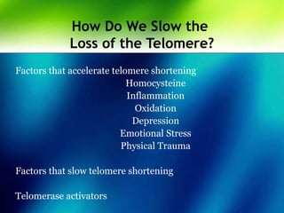How Do We Slow the
Loss of the Telomere?
Factors that accelerate telomere shortening
Homocysteine
Inflammation
Oxidation
Depression
Emotional Stress
Physical Trauma
Factors that slow telomere shortening
Telomerase activators
 