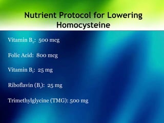 Nutrient Protocol for Lowering
Homocysteine
Vitamin B12: 500 mcg
Folic Acid: 800 mcg
Vitamin B6: 25 mg
Riboflavin (B2): 25 mg
Trimethylglycine (TMG): 500 mg
 