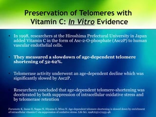 Preservation of Telomeres with
Vitamin C: In Vitro Evidence
• In 1998, researchers at the Hiroshima Prefectural University in Japan
added Vitamin C in the form of Asc-2-O-phosphate (Asc2P) to human
vascular endothelial cells.
• They measured a slowdown of age-dependent telomere
shortening of 52-62%.
• Telomerase activity underwent an age-dependent decline which was
significantly slowed by Asc2P.
• Researchers concluded that age-dependent telomere-shortening was
decelerated by both suppression of intracellular oxidative stress and
by telomerase retention
Furumoto K, Inoue E, Nagao N, Hiyama E, Miwa N. Age-dependent telomere shortening is slowed down by enrichment
of intracellular vitamin C via suppression of oxidative stress. Life Sci. 1998;63(11):935-48.
 