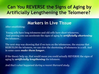 Can You REVERSE the Signs of Aging by
Artificially Lengthening the Telomere?
Markers in Live Tissue
After establishing:
Young cells have long telomeres and old cells have short telomeres;
And proving you can accelerate the signs of aging by artificially shortening
the telomere...
The next step was showing that if we turn on the telomerase, the enzyme that
REBUILDS the telomere, we can slow the shortening of telomeres in a cell. And
in some cases make them longer.
If the theory help up, that would mean you could actually REVERSE the signs of
aging by artificially lengthening the telomere.
And that’s what happened during a recent Harvard study.
 