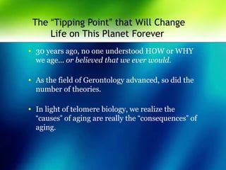 The “Tipping Point” that Will Change
Life on This Planet Forever
• 30 years ago, no one understood HOW or WHY
we age... or believed that we ever would.
• As the field of Gerontology advanced, so did the
number of theories.
• In light of telomere biology, we realize the
“causes” of aging are really the “consequences” of
aging.
 