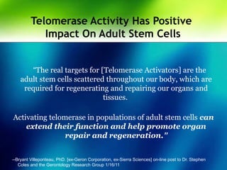 Telomerase Activity Has Positive
Impact On Adult Stem Cells
“The real targets for [Telomerase Activators] are the
adult stem cells scattered throughout our body, which are
required for regenerating and repairing our organs and
tissues.
Activating telomerase in populations of adult stem cells can
extend their function and help promote organ
repair and regeneration.”
--Bryant Villeponteau, PhD. [ex-Geron Corporation, ex-Sierra Sciences] on-line post to Dr. Stephen
Coles and the Gerontology Research Group 1/16/11
 