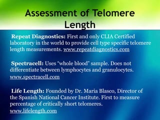 Assessment of Telomere
Length
Repeat Diagnostics: First and only CLIA Certified
laboratory in the world to provide cell type specific telomere
length measurements. www.repeatdiagnostics.com
Spectracell: Uses “whole blood” sample. Does not
differentiate between lymphocytes and granulocytes.
www.spectracell.com
Life Length: Founded by Dr. Maria Blasco, Director of
the Spanish National Cancer Institute. First to measure
percentage of critically short telomeres.
www.lifelength.com
 