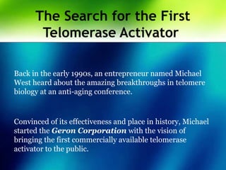 The Search for the First
Telomerase Activator
Back in the early 1990s, an entrepreneur named Michael
West heard about the amazing breakthroughs in telomere
biology at an anti-aging conference.
Convinced of its effectiveness and place in history, Michael
started the Geron Corporation with the vision of
bringing the first commercially available telomerase
activator to the public.
 