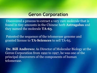 Geron Corporation
Discovered a process to extract a very rare molecule that is
found in tiny amounts in the Chinese herb Astragalus and
they named the molecule TA-65.
Patented the sequence of the telomerase genome and
granted license to TA-Sciences to sell TA-65.
Dr. Bill Andrews: As Director of Molecular Biology at the
Geron Corporation from 1992 to 1997, he was one of the
principal discoverers of the components of human
telomerase.
 