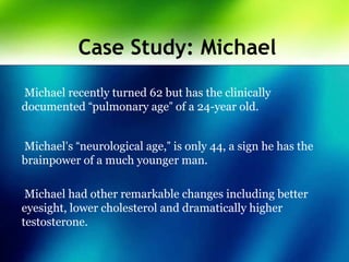 Case Study: Michael
Michael recently turned 62 but has the clinically
documented “pulmonary age” of a 24-year old.
Michael’s “neurological age,” is only 44, a sign he has the
brainpower of a much younger man.
Michael had other remarkable changes including better
eyesight, lower cholesterol and dramatically higher
testosterone.
 