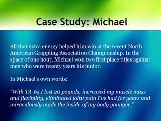 Case Study: Michael
All that extra energy helped him win at the recent North
American Grappling Association Championship. In the
space of one hour, Michael won two first place titles against
men who were twenty years his junior.
In Michael’s own words:
“With TA-65 I lost 20 pounds, increased my muscle mass
and flexibility, eliminated joint pain I’ve had for years and
miraculously made the inside of my body younger.”
 
