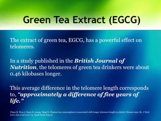 Green Tea Extract (EGCG)
The extract of green tea, EGCG, has a powerful effect on
telomeres.
In a study published in the British Journal of
Nutrition, the telomeres of green tea drinkers were about
0.46 kilobases longer.
This average difference in the telomere length corresponds
to, “approximately a difference of five years of
life.”
Chjan R, Woo J, Suen E, Leung, Tang N. Chinese tea consumption is associated with longer telomere length in elderly Chinese men. Br. J Nutr.
2010 Jan;103(1):107-13. Epub 2009 Aug 12.
 