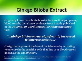 Ginkgo Biloba Extract
Originally known as a brain booster because it helps open up
blood vessels, there’s new evidence from a study published
in the Journal of Cardiovascular Pharmacology
that:
“...ginkgo biloba extract significantly increased
telomerase activity...”
Ginkgo helps prevent the loss of the telomere by activating
telomerase in the sensitive cells that line your blood vessels
known as the endothelium.
Dong, X, et al. Ginkgo Biloba reduces endothelial progenitor cell senescence through augmentation of Telomerase activity. Journal of
Cardiovascular Pharmacology. Feb 2007, vol.49, issue 2, pp. 111-115.
 