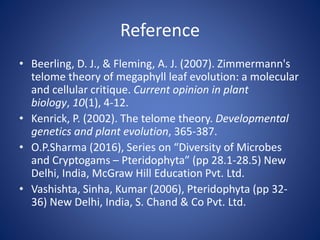 Reference
• Beerling, D. J., & Fleming, A. J. (2007). Zimmermann's
telome theory of megaphyll leaf evolution: a molecular
and cellular critique. Current opinion in plant
biology, 10(1), 4-12.
• Kenrick, P. (2002). The telome theory. Developmental
genetics and plant evolution, 365-387.
• O.P.Sharma (2016), Series on “Diversity of Microbes
and Cryptogams – Pteridophyta” (pp 28.1-28.5) New
Delhi, India, McGraw Hill Education Pvt. Ltd.
• Vashishta, Sinha, Kumar (2006), Pteridophyta (pp 32-
36) New Delhi, India, S. Chand & Co Pvt. Ltd.
 