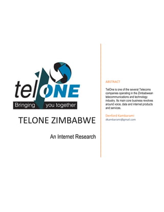 TELONE ZIMBABWE
An Internet Research
ABSTRACT
TelOne is one of the several Telecoms
companies operating in the Zimbabwean
telecommunications and technology
industry. Its main core business revolves
around voice, data and internet products
and services.
Denford Kambarami
dkambarami@gmail.com
 